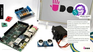 © DESIGN GROUP ITALIA
UdooDual
© DESIGN GROUP ITALIA
UDOO is a mul@ development plaVorm
solu@on for Android, Linux, Arduino™ and
Google ADK 2012. 
The board is designed to provide a ﬂexible
environment that allows to explore the
new fron@ers of the Internet of Things.
UDOO allows you to switch between Linux
and Android in a few seconds, simply by
replacing the Micro SD card and reboo@ng
the system.
UDOO is compa@ble with all the sketches,
tutorials and resources available on the
Arduino community.
Maurizio	Caporali	
(Co-founder)
 