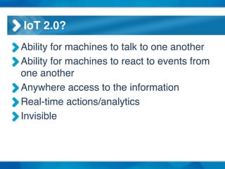 IoT 2.0?
Ability for machines to talk to one another!
Ability for machines to react to events from
one another!
Anywhere access to the information!
Real-time actions/analytics!
Invisible
 