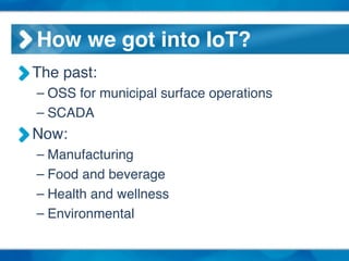 How we got into IoT?
The past:!
– OSS for municipal surface operations !
– SCADA !
Now: !
– Manufacturing!
– Food and beverage!
– Health and wellness!
– Environmental
 