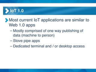 IoT 1.0
Most current IoT applications are similar to
Web 1.0 apps!
– Mostly comprised of one way publishing of
data (machine to person)!
– Stove pipe apps!
– Dedicated terminal and / or desktop access
 