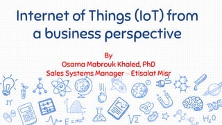 Internet of Things (IoT) from
a business perspective
By
Osama Mabrouk Khaled, PhD
Sales Systems Manager – Etisalat Misr
 