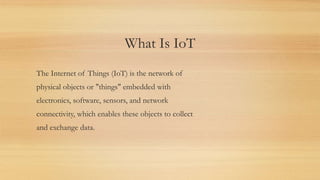 What Is IoT
The Internet of Things (IoT) is the network of
physical objects or "things" embedded with
electronics, software, sensors, and network
connectivity, which enables these objects to collect
and exchange data.
 