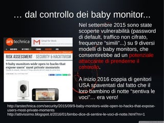 Dai frigorigeri che spammano...
Alla Defcon Conference 2015,
una delle più importanti
conferenze mondiali riguardanti
la sicurezza informatica, è stato
dimostrato come sia possibile
rubare le credenziali di
accesso Gmail, sfuttando una
vulnerabilità presente nella
gestione della validazione dei
certificati ssl utilizzati dal
software di gestione di un
frigorifero Samsung.
https://www.pentestpartners.com/blog/hacking-defcon-23s-iot-village-samsung-
fridge/
 