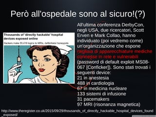 Facciamo un giro in jeep?
https://blog.kaspersky.com/blackhat-jeep-cherokee-hack-explained/9493/
http://www.wired.com/2015/07/hackers-remotely-kill-jeep-highway/
A luglio 2015 Charlie Miller e
Chris Valasek dimostrano la
possibilità di prendere il
controllo remoto di una Jeep
Cherokee, manipolando i freni,
il sistema di controllo
(Uconnect), il climatizzatore, la
radio.
A causa di questa vulnerabilità
la Fiat Chrysler è stata costretta
a richiamare 1,4 milioni di
vetture per aggiornarne la
componente software.
 