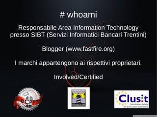 # whoami
Responsabile Area Information Technology presso
SIBT (Servizi Informatici Bancari Trentini)
Blogger (www.fastfire.org)
I marchi appartengono ai rispettivi proprietari.
Involved/Certified
 