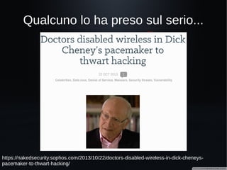 Però all'ospedale sono al sicuro!(?)
http://www.theregister.co.uk/2015/09/29/thousands_of_directly_hackable_hospital_devices
_found_exposed/
All'ultima conferenza DerbyCon,
negli USA, due ricercatori, Scott
Erven e Mark Collao, hanno
individuato un'organizzazione che
espone migliaia di apparecchiature
mediche connesse in rete e
vulnerabili. Sono stati trovati i
seguenti device:
21 in anestesia
488 in cardiologia
67 in medicina nucleare
133 sistemi di infusione
31 pacemakers
97 MRI (risonanza magnetica)
 
