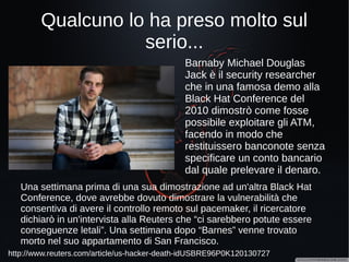 Giochiamo al dottore (uno)?
http://gizmodo.com/medical-robots-can-be-hacked-during-surgery-researcher-1700143736
Ad aprile 2015 alcuni ricercatori
dell'università di Washington
hanno preso il controllo di un
robot chirurgico (modello
Raven II) attraverso internet e
hanno dimostrato la possibilità
di far compiere al robot
qualsiasi movimento. Inoltre
la diretta dell'intervento era
pubblicamente accessibile!
 