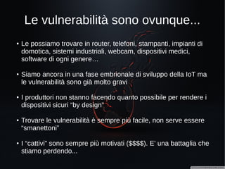 Giochiamo al dottore (due)?
http://www.wired.com/2015/06/hackers-can-send-fatal-doses-hospital-drug-pumps/
A giugno 2015 il ricercatore
Billy Rios ha trovato delle
vulnerabilità nei sistemi di
infusione della “Hospira
Lifecare”, sfruttando le quali è
possibile:
- alterare le dosi di farmaco
grazie a librerie software prive
di autenticazione
- aggiornare il firmware dei
dispositivi grazie a password
“hardcoded” e in plain text nel
software di gestione MedNet
 