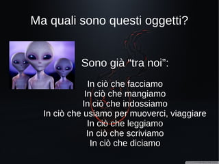 Ma dove sono questi oggetti?
Sono già “tra noi”… in ciò che...
facciamo
mangiamo
indossiamo
usiamo per muoverci, viaggiare
leggiamo
scriviamo
diciamo
 
