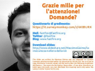 Grazie mille per
l'attenzione!
Domande?
Questionario di gradimento:
https://it.surveymonkey.com/r/6KB9JRX
Mail: fastfire@fastfire.org
Twitter: @fastfire
Blog: www.fastfire.org
Download slides:
http://www.slideshare.net/MassimoGiaimo/la-
insicurezza-nellera-della-iot
The slides are written by Massimo Giaimo and are subjected to Creative
Commons Attribution-ShareAlike 3.0 Unported (CC BY-SA 3.0). You are free to
copy, distribute, transmit, adapt, sell the work under the following conditions:
Attribution – You must cite the Author. Share alike – If you alter, transform, or
build upon this work, you mai distribute the resulting work only under the
same or similar license to this one.
 