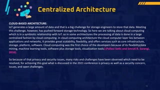 Centralized Architecture
CLOUD-BASED ARCHITECTURE:
IoT generates a large amount of data and that is a big challenge for storage engineers to store that data. Meeting
this challenge, however, has pushed forward storage technology. So here we are talking about cloud computing
which is in a symbiotic relationship with IoT. so in some architectures the processing of data is done in a large
centralized fashion by cloud computing. In cloud computing architecture the cloud computer layer lies between
applications and networks, it provides great scalability, flexibility, and offers services such as core infrastructure,
storage, platform, software. Cloud computing was the first choice of the developers because of its flexibility(data
mining, machine learning tools, software plus storage tools, visualization tools) (Pallavi Sethi and Smruti R. Sarangi,
2016).
So because of that privacy and security issues, many risks and challenges have been observed which need to be
resolved, for achieving this goal what is discussed in the 2021 conference is privacy as well as a security concern,
issues, and open challenges.
11
 
