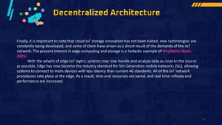 Decentralized Architecture
Finally, it is important to note that cloud IoT storage innovation has not been halted. new technologies are
constantly being developed, and some of them have arisen as a direct result of the demands of the IoT
network. The present interest in edge computing and storage is a fantastic example of this(Nahla Davis,
2021)
With the advent of edge IoT layers, systems may now handle and analyze data as close to the source
as possible. Edge has now become the industry standard for 5th Generation mobile networks (5G), allowing
systems to connect to more devices with less latency than current 4G standards. All of the IoT network
procedures take place at the edge. As a result, time and resources are saved, and real-time reflexes and
performance are increased.
13
 