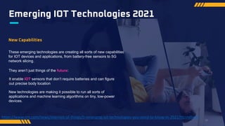 Emerging IOT Technologies 2021
New Capabilities
These emerging technologies are creating all sorts of new capabilities
for IOT devices and applications, from battery-free sensors to 5G
network slicing.
They aren’t just things of the future:
It enable IOT sensors that don’t require batteries and can figure
out precise body location
New technologies are making it possible to run all sorts of
applications and machine learning algorithms on tiny, low-power
devices.
https://www.crn.com/news/internet-of-things/5-emerging-iot-technologies-you-need-to-know-in-2021?itc=refresh
29
 
