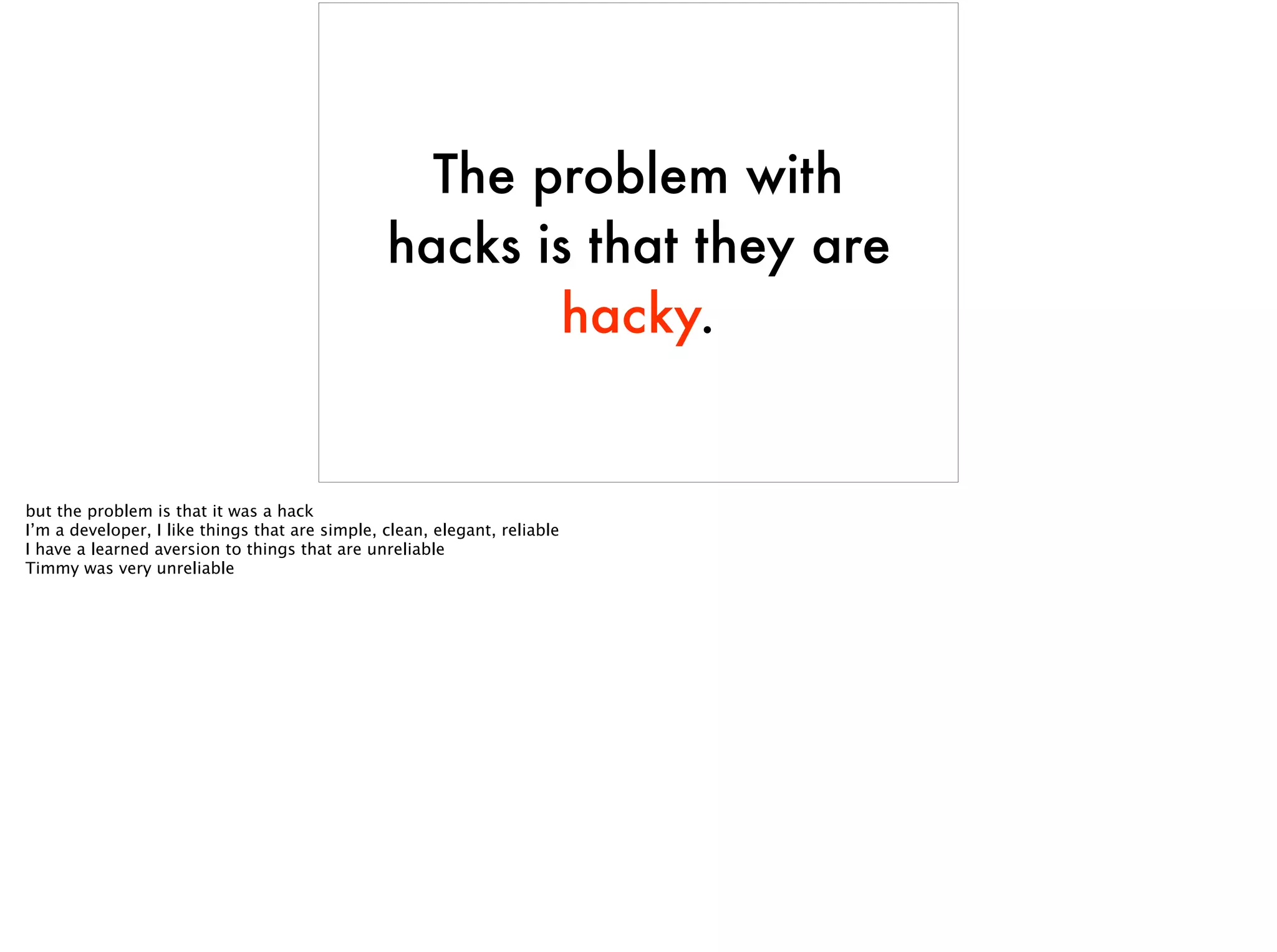 The problem with
hacks is that they are
hacky.
but the problem is that it was a hack
I’m a developer, I like things that are simple, clean, elegant, reliable
I have a learned aversion to things that are unreliable
Timmy was very unreliable
 