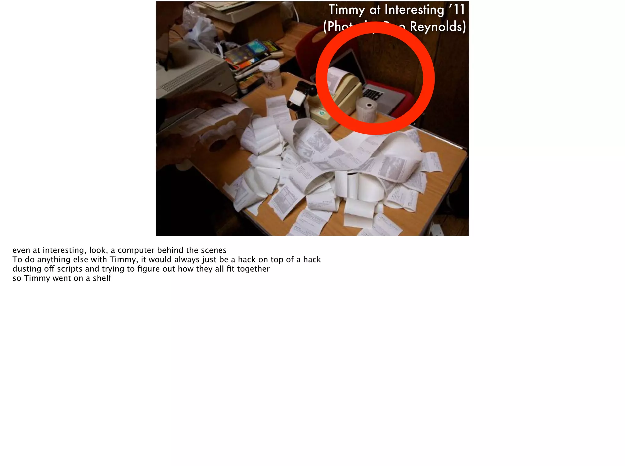 Timmy at Interesting ’11
(Photo by Roo Reynolds)
even at interesting, look, a computer behind the scenes
To do anything else with Timmy, it would always just be a hack on top of a hack
dusting off scripts and trying to ﬁgure out how they all ﬁt together
so Timmy went on a shelf
 