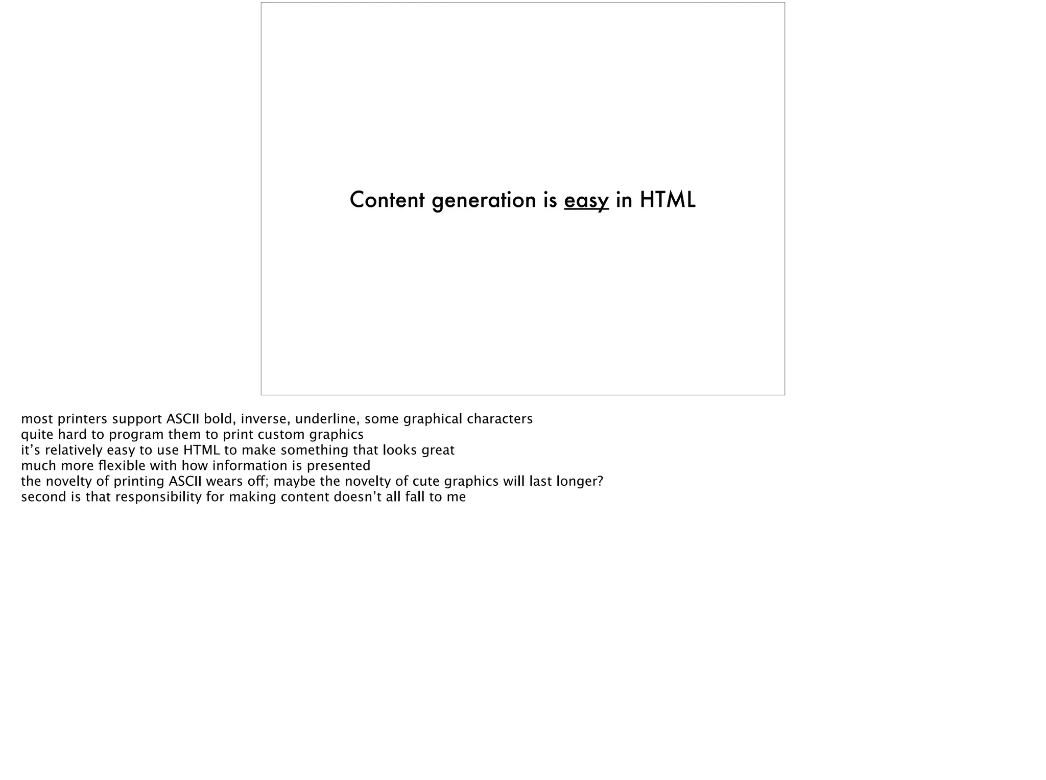 Content generation is easy in HTML
most printers support ASCII bold, inverse, underline, some graphical characters
quite hard to program them to print custom graphics
it’s relatively easy to use HTML to make something that looks great
much more ﬂexible with how information is presented
the novelty of printing ASCII wears off; maybe the novelty of cute graphics will last longer?
second is that responsibility for making content doesn’t all fall to me
 