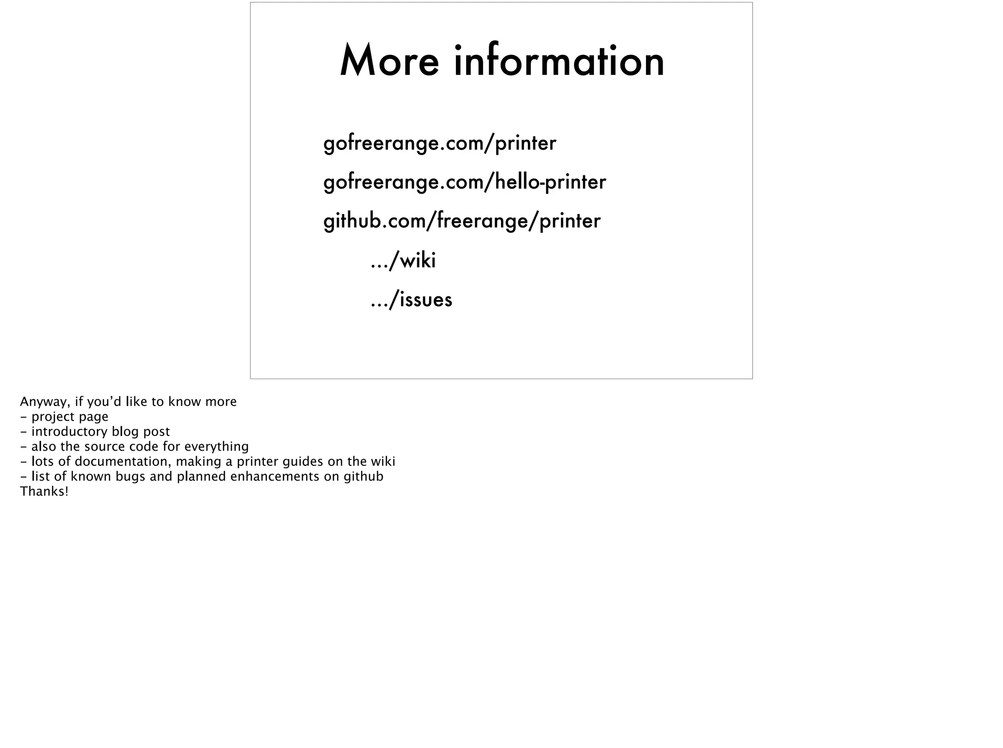 More information
gofreerange.com/printer
gofreerange.com/hello-printer
github.com/freerange/printer
.../wiki
.../issues
Anyway, if you’d like to know more
- project page
- introductory blog post
- also the source code for everything
- lots of documentation, making a printer guides on the wiki
- list of known bugs and planned enhancements on github
Thanks!
 