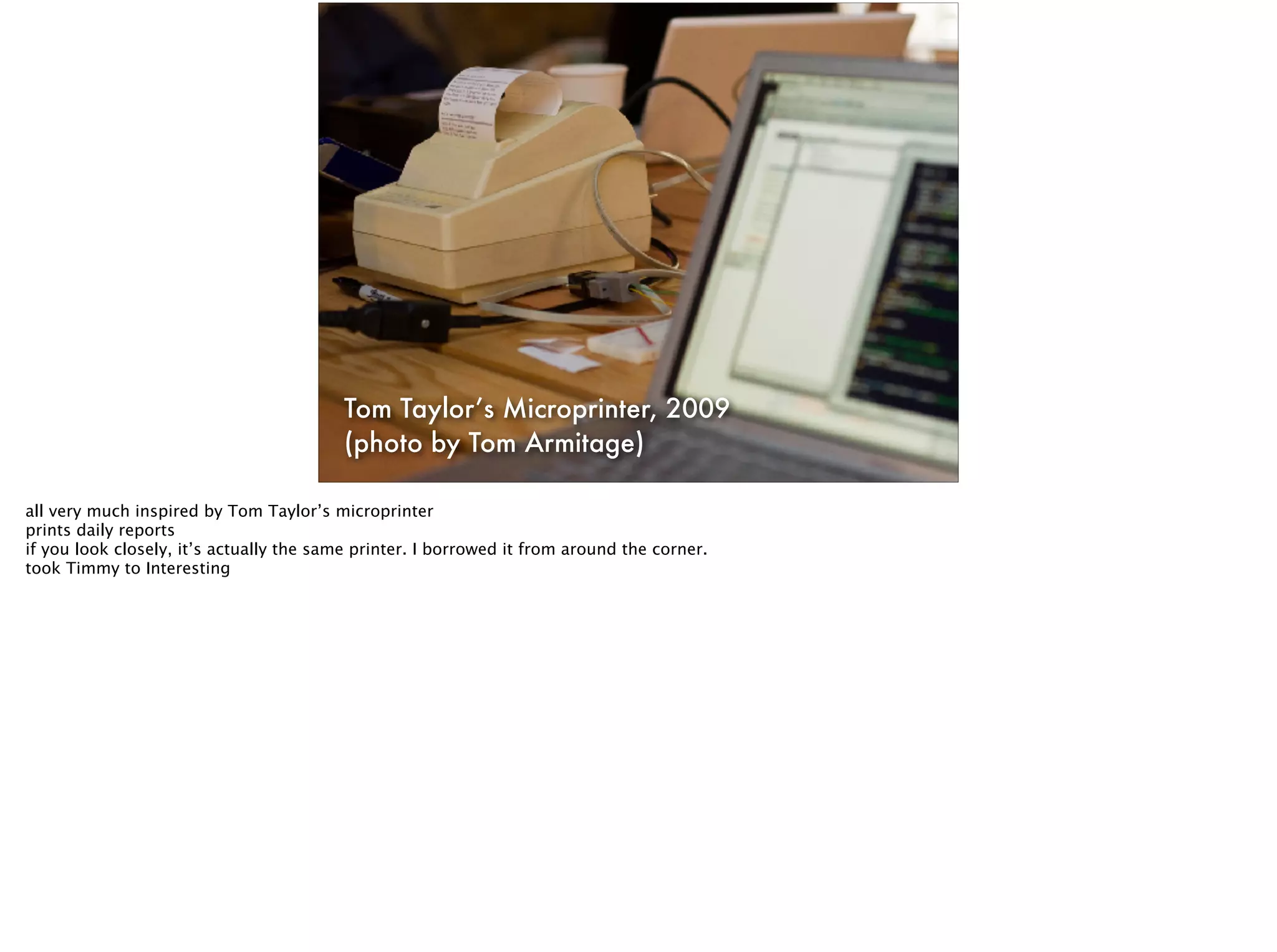 Tom Taylor’s Microprinter, 2009
(photo by Tom Armitage)
all very much inspired by Tom Taylor’s microprinter
prints daily reports
if you look closely, it’s actually the same printer. I borrowed it from around the corner.
took Timmy to Interesting
 