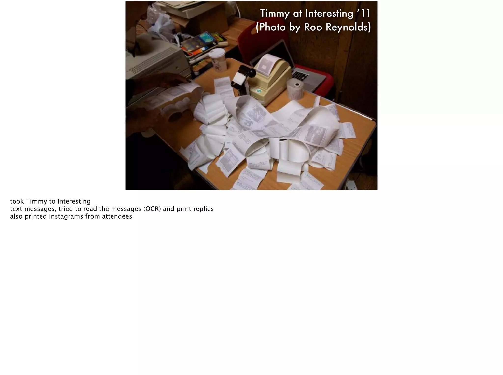 Timmy at Interesting ’11
(Photo by Roo Reynolds)
took Timmy to Interesting
text messages, tried to read the messages (OCR) and print replies
also printed instagrams from attendees
 