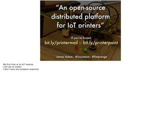 “An open-source
distributed platform
for IoT printers”
James Adam - @lazyatom - @freerange
If you’re bored:
bit.ly/printermail :: bit.ly/printerpaint
Text
My ﬁrst time at an IoT meetup
I am not an expert
I don’t have any hardware expertise
 
