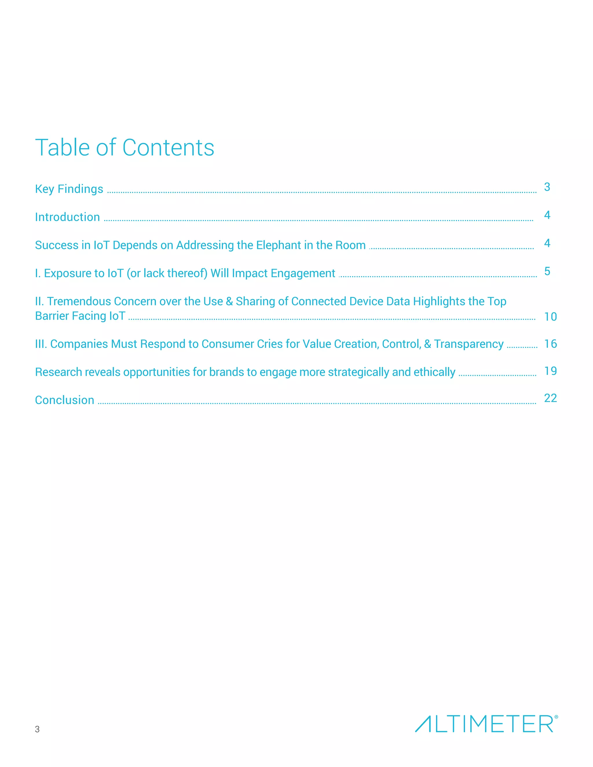 Key Findings ................................................................................................................................................................................................
Introduction ................................................................................................................................................................................................
Success in Consumer-Facing IoT Depends on Addressing the Elephant in the Room ...............................
I. Exposure to IoT (or lack thereof) Will Impact Engagement .........................................................................................
II. Tremendous Concern over the Use and Sharing of Connected Device Data Highlights the Top
Barrier Facing IoT ......................................................................................................................................................................................
III. Companies Must Respond to Consumer Cries for Value Creation, Control, & Transparency ..............
Research Reveals Opportunities for Brands to Engage More Strategically and Ethically ..............................
Conclusion ....................................................................................................................................................................................................
Table of Contents
3
4
4
5
10
16
19
22
3
Preview Only
 