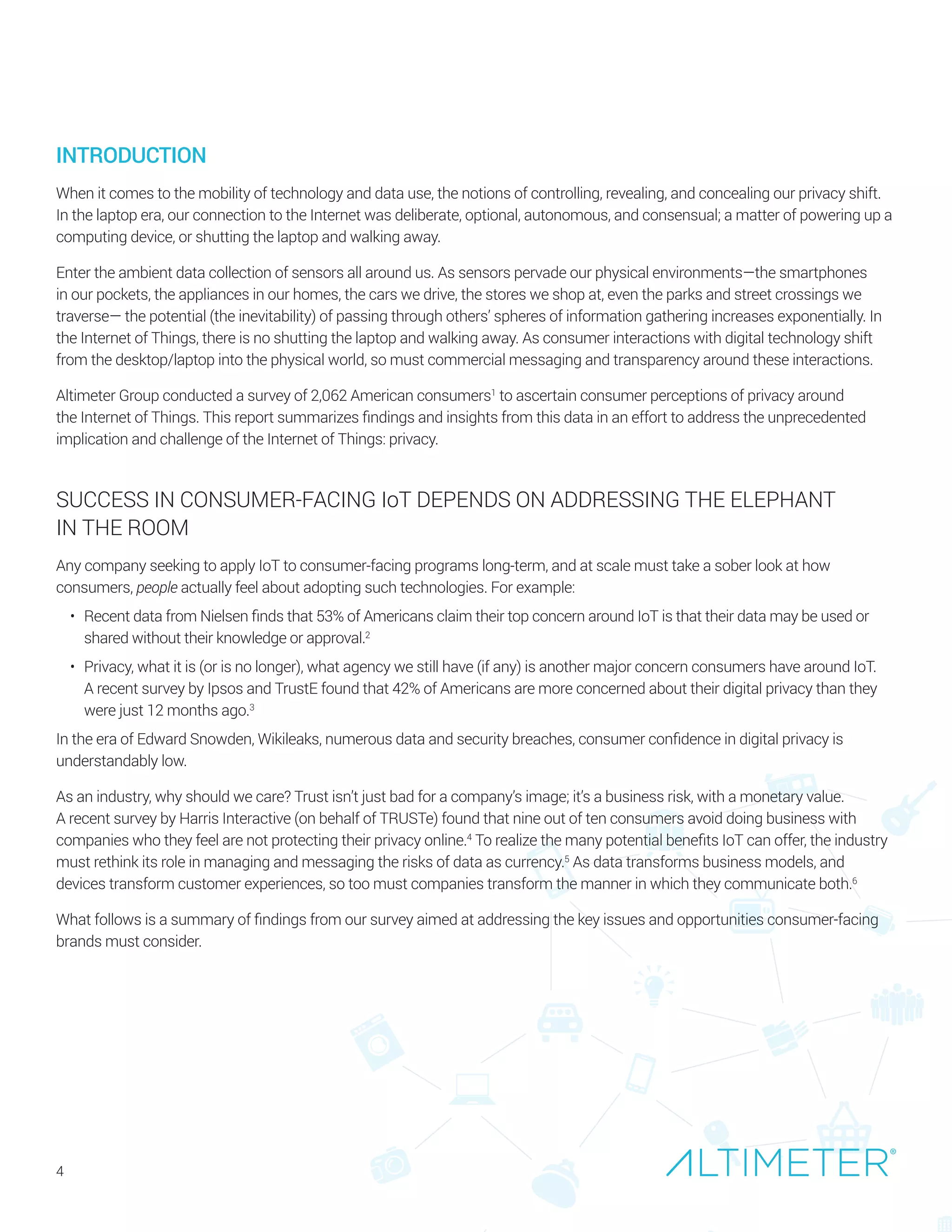 SUCCESS IN CONSUMER-FACING IoT DEPENDS ON ADDRESSING THE ELEPHANT
IN THE ROOM
Any company seeking to apply IoT to consumer-facing programs long-term, and at scale must take a sober look at how
consumers, people actually feel about adopting such technologies. For example:
•	 Recent data from Nielsen finds that 53% of Americans claim their top concern around IoT is that their data may be used or
shared without their knowledge or approval.2
•	 Privacy, what it is (or is no longer), what agency we still have (if any) is another major concern consumers have around IoT.
A recent survey by Ipsos and TrustE found that 42% of Americans are more concerned about their digital privacy than they
were just 12 months ago.3
In the era of Edward Snowden, Wikileaks, numerous data and security breaches, consumer confidence in digital privacy is
understandably low.
As an industry, why should we care? Trust isn’t just bad for a company’s image; it’s a business risk, with a monetary value.
A recent survey by Harris Interactive (on behalf of TRUSTe) found that nine out of ten consumers avoid doing business with
companies who they feel are not protecting their privacy online.4
To realize the many potential benefits IoT can offer, the industry
must rethink its role in managing and messaging the risks of data as currency.5
As data transforms business models, and
devices transform customer experiences, so too must companies transform the manner in which they communicate both.6
What follows is a summary of findings from our survey aimed at addressing the key issues and opportunities consumer-facing
brands must consider.
4
INTRODUCTION
When it comes to the mobility of technology and data use, the notions of controlling, revealing, and concealing our privacy shift.
In the laptop era, our connection to the Internet was deliberate, optional, autonomous, and consensual; a matter of powering up a
computing device, or shutting the laptop and walking away.
Enter the ambient data collection of sensors all around us. As sensors pervade our physical environments—the smartphones
in our pockets, the appliances in our homes, the cars we drive, the stores we shop at, even the parks and street crossings we
traverse— the potential (the inevitability) of passing through others’ spheres of information gathering increases exponentially. In
the Internet of Things, there is no shutting the laptop and walking away. As consumer interactions with digital technology shift
from the desktop/laptop into the physical world, so must commercial messaging and transparency around these interactions.
Altimeter Group conducted a survey of 2,062 American consumers1
to ascertain consumer perceptions of privacy around
the Internet of Things. This report summarizes findings and insights from this data in an effort to address the unprecedented
implication and challenge of the Internet of Things: privacy.
Preview Only
 