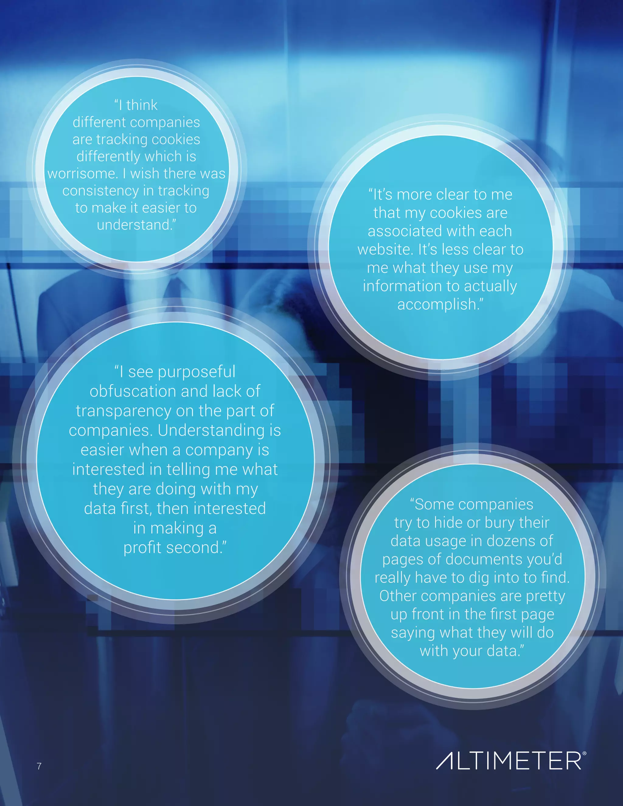 About Us
How to Work with Us
Altimeter Group research is applied and brought to life in our client engagements. We help organizations understand and take
advantage of digital disruption. There are several ways Altimeter can help you with your business initiatives:
	 Strategy Consulting. Altimeter creates strategies and plans to help companies act on business and technology trends,
including ethical and strategic data use and communications. Our team of analysts and consultants work with global
organizations on needs assessments, strategy roadmaps, and pragmatic recommendations to address a range of strategic
challenges and opportunities.
	 Education and Workshops. Engage an Altimeter speaker to help make the business case to executives or arm practitioners
with new knowledge and skills.
	 Advisory. Retain Altimeter for ongoing research-based advisory: conduct an ad-hoc session to address an immediate
challenge; or gain deeper access to research and strategy counsel.
To learn more about Altimeter’s offerings, contact sales@altimetergroup.com.
About Altimeter Group
Altimeter is a research and
consulting firm that helps
companies understand and
act on technology disruption.
We give business leaders the
insight and confidence to
help their companies thrive
in the face of disruption.
In addition to publishing
research, Altimeter Group
analysts speak and provide
strategy consulting on
trends in leadership, digital
transformation, social
business, data disruption and
content marketing strategy.
Susan Etlinger, Industry Analyst
Susan Etlinger (@setlinger) is an industry analyst at Altimeter Group,
where she works with global organizations to develop data and analytics
strategies that support their business objectives. Susan has a diverse
background in marketing and strategic planning within both corporations
and agencies. She’s a frequent speaker on social data and analytics and
has been extensively quoted in outlets, including Fast Company, BBC, The
New York Times, and The Wall Street Journal. Find her on LinkedIn and at
her blog, Thought Experiments, at susanetlinger.com.
Jessica Groopman, Industry Analyst
Jessica (@jessgroopman)is an industry analyst with Altimeter Group,
where she covers the Internet of Things. The focus on her research is
on the application of sensors for consumer-facing businesses, with
an emphasis on customer experience, privacy, contextual marketing,
automated service, and wearables. She is featured on Onalytica’s top
100 influencers in the Internet of Things. Jessica blogs about her
research at jessgroopman.com and is a regular contributor to numerous
3rd party industry blogs. She is also a contributing member of the FC
Business Intelligence IoT Nexus Advisory Board and the International
IoT Council. Jessica has experience conducting business, technological,
and anthropological research.
7
Preview Only
 