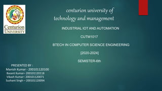 centurion university 0f
technology and management
INDUSTRIAL IOT AND AUTOMATION
CUTM1017
BTECH IN COMPUTER SCIENCE ENGINEERING
[2020-2024]
SEMISTER-6th
PRESENTED BY :
Manish Kumar - 200101120100
Basant Kumar– 200101120118
Vikash Kumar– 200101120071
Sushant Singh – 200101120094
 