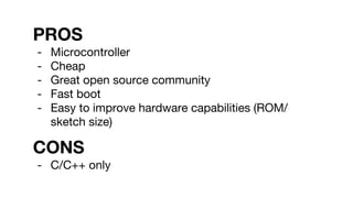 PROS
- Microcontroller
- Cheap
- Great open source community
- Fast boot
- Easy to improve hardware capabilities (ROM/
sketch size)
CONS
- C/C++ only
 