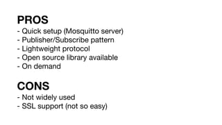 PROS
- Quick setup (Mosquitto server)
- Publisher/Subscribe pattern
- Lightweight protocol
- Open source library available
- On demand
CONS
- Not widely used
- SSL support (not so easy)
 
