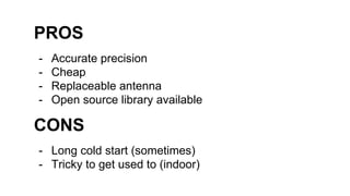 PROS
- Accurate precision
- Cheap
- Replaceable antenna
- Open source library available
CONS
- Long cold start (sometimes)
- Tricky to get used to (indoor)
 