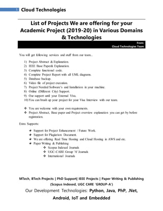 MTech, BTech Projects | PhD Support| IEEE Projects | Paper Writing & Publishing
(Scopus Indexed, UGC CARE 'GROUP-A')
Our Development Technologies: Python, Java, PhP, .Net,
Android, IoT and Embedded
1 Cloud Technologies
List of Projects We are offering for your
Academic Project (2019-20) in Various Domains
& Technologies
From:
Cloud Technologies Team
You will get following services and stuff from our team...
1) Project Abstract & Explanation.
2) IEEE Base Paper& Explanation.
3) Complete functional code.
4) Complete Project Report with all UML diagrams.
5) Database backup.
6) Video file of project execution.
7) Project Needed Software’s and Installation in your machine.
8) Online (Different City) Support.
9) Our support until your External Viva.
10) You can brush up your project for your Visa Interview with our team.
 You are welcome with your own requirements.
 Project Abstract, Base paper and Project overview explanation you can get by before
registration.
Extra Supports:
Support for Project Enhancement / Future Work.
Support for Plagiarism Document.
We are offering Real Time Hosting and Cloud Hosting in AWS and etc.
Paper Writing & Publishing
 Scopus Indexed Journals
 UGC-CARE Group 'A' Journals
 International Journals
 