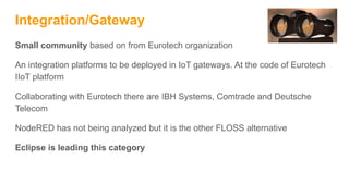 Integration/Gateway
Small community based on from Eurotech organization
An integration platforms to be deployed in IoT gateways. At the code of Eurotech
IIoT platform
Collaborating with Eurotech there are IBH Systems, Comtrade and Deutsche
Telecom
NodeRED has not being analyzed but it is the other FLOSS alternative
Eclipse is leading this category
 
