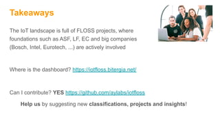 Takeaways
The IoT landscape is full of FLOSS projects, where
foundations such as ASF, LF, EC and big companies
(Bosch, Intel, Eurotech, ...) are actively involved
Where is the dashboard? https://iotfloss.bitergia.net/
Can I contribute? YES https://github.com/aylabs/iotfloss
Help us by suggesting new classifications, projects and insights!
 