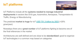 IoT platforms
IoT Platforms include all the systems needed to manage industrial
deployments in sectors like Oil & gas, Automotive, Aerospace, Transportation &
Traffic, Energy or Manufacturing
The predicted market is huge for IoT USD 751.3 billion by 2023 (>20%
grow/year)
Nowadays there are a great number of IoT platforms fighting to become one of
the final references in the market
Architectures are well defined and are close to be standardized: good to organize
IoT technologies in a common map based on categories
 