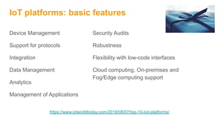 IoT platforms: basic features
Device Management
Support for protocols
Integration
Data Management
Analytics
Management of Applications
Security Audits
Robustness
Flexibility with low-code interfaces
Cloud computing, On-premises and
Fog/Edge computing support
https://www.iotworldtoday.com/2019/08/07/top-10-iiot-platforms/
 
