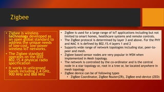 Zigbee
• Zigbee is wireless
technology developed as
an open global standard to
address the unique needs
of low-cost, low-power
wireless IoT networks.
• The Zigbee standard
operates on the IEEE
802.15.4 physical radio
specification
• It works in unlicensed
bands including 2.4 GHz,
900 MHz and 868 MHz
• ZigBee is used for a large range of IoT applications including but not
limited to smart homes, healthcare systems and remote controls.
• The ZigBee protocol is determined by layer 3 and above. For the PHY
and MAC it is defined by 802.15.4 layers 1 and 2
• Supports wide range of network topologies including star, peer-to-
peer and mesh.
• Zigbee based sensor nodes are very popular in WSN when
implemented in Mesh topology.
• The network is controlled by the co-ordinator and is the central
node in a star topology or, root in a tree or, be located anywhere in
mesh topology
• ZigBee device can be of following types
• ZigBee Coordinator, ZigBee Router(ZR), ZigBee end-device (ZED)
 