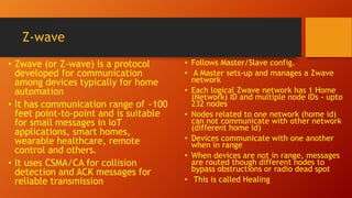Z-wave
• Zwave (or Z‐wave) is a protocol
developed for communication
among devices typically for home
automation
• It has communication range of ~100
feet point-to-point and is suitable
for small messages in IoT
applications, smart homes,
wearable healthcare, remote
control and others.
• It uses CSMA/CA for collision
detection and ACK messages for
reliable transmission
• Follows Master/Slave config.
• A Master sets‐up and manages a Zwave
network
• Each logical Zwave network has 1 Home
(Network) ID and multiple node IDs - upto
232 nodes
• Nodes related to one network (home id)
can not communicate with other network
(different home id)
• Devices communicate with one another
when in range
• When devices are not in range, messages
are routed though different nodes to
bypass obstructions or radio dead spot
• This is called Healing
 