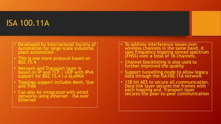 ISA 100.11A
• Developed by International Society of
Automation for large scale industrial
plant automation
• This is one more protocol based on
802.15.4
• Network and Transport layer is
based on IP and TCP / UDP with IPv6
support for 802.15.4 i.e 6LoPAN
• Topology support includes Mesh, Star
and Tree
• Can also be integrated with wired
networks using ethernet – ISA over
Ethernet
• To address interference issues over
wireless channels in the same band, it
uses frequency hopping spread spectrum
(FHSS) over a total of 16 channels.
• Channel blacklisting is also used to
further improved the quality
• Support tunnelling mode to allow legacy
data through the ISA100.11A network
• 128 bit AES to secure all communication.
Data link layer secures the frames with
each hopping and Transport layer
secures the pear-to-pear communication
 
