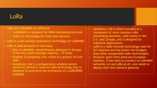 LoRa
• LoRa and LoRaWAN are different
• LoRaWAN is a protocol for WAN communications and
• LoRa is a technology for wide area network.
• LoRa is a non-cellular modulation technology for LoRaWAN
• LoRa is used primarily in two ways:
• One is LoRaWAN, predominantly deployed in Europe.
It has very small message capacity – 12 bytes.
• Another is Symphony Link, which is a product of Link
Labs.
• Symphony Link is a preoperatory wireless system
owned by Semtech, built on LoRa technology that is
designed to overcome the limitations of a LoRaWAN
systems
• Symphony Link is often included as a
component of more complex LoRa
networking solutions, used mostly in the
U.S. and Canada, and is designed for
industrial applications
• LoRa is a radio network technology used for
IoT solutions and has better link budgets
than other comparable radio technologies.
• However apart from some key European
markets, if one want to connect to LoRaWAN
networks—or use LoRa at all—one needs to
deploy their own network gateway
 