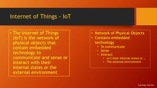 Internet of Things - IoT
• The Internet of Things
(IoT) is the network of
physical objects that
contain embedded
technology to
communicate and sense or
interact with their
internal states or the
external environment
• Network of Physical Objects
• Contains embedded
technology
• To communicate
• Sense
• Interact
• w/t their internal states or …
• The external environment
Courtesy: Gartner
 