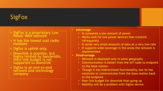 SigFox
• SigFox is a proprietary Low
Power WAN network
• It has the lowest cost radio
modules
• Sigfox is uplink only.
• Downlink is possible, but
highly limited by bandwidth,
their link budget is not
supported to downlink
• Sigfox is an end-to-end
network and technology
company
• Advantage
• It consumes a low amount of power
• Works well for low power devices that transmit
infrequently
• It sends very small amounts of data at a very low rate
• It supports wide coverage in the areas the network is
implemented
• Disadvantage
• Network is deployed only in some geography
• Communication is better from the IoT node to endpoint
to the base station.
• Though it has bidirectional functionality, but its has
constrain to communicate from the base station back
to the endpoint
• Poor link budget for downlink than going up
• Mobility will be a problem with Sigfox device
 