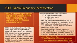 RFID – Radio Frequency Identification
• RFID is a technology whereby
digital data encoded in RFID
tags or smart labels are
captured by a RFID reader
using radio waves
RFID is similar to barcoding in that data
from a tag or label are captured by a
device that stores the data in a database.
RFID, however, has several advantages
over systems that use barcode asset
tracking software. The most notable is that
RFID tag data can be read outside the line-
of-sight, whereas barcodes must be aligned
with an optical scanner.
RFID systems consist of three components:
• an RFID tag or smart label
• an RFID reader and …
• An antenna.
• RFID tags contain an integrated circuit and an
antenna, which are used to transmit data to the
RFID reader (also called an interrogator).
• The reader then converts the radio waves to a
more usable form of data.
• Information collected from the tags is then
transferred through a communications interface to
a host computer system, where the data can be
stored in a database and analysed at a later time.
• Active Tags Vs Passive Tags
• Passive tags must be “powered up” by the
RFID reader before they can transmit data
Source : AB&R®
 