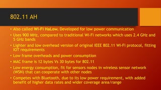 802.11 AH
• Also called Wi-Fi HaLow. Developed for low power communication
• Uses 900 MHz, compared to traditional Wi-Fi networks which uses 2.4 GHz and
5 GHz bands
• Lighter and low overhead version of original IEEE 802.11 Wi-Fi protocol, fitting
IOT requirements
• Low frame overheads and power consumption
• MAC frame is 12 bytes Vs 30 bytes for 802.11
• Low energy consumption, fit for sensors nodes in wireless sensor network
(WSN) that can cooperate with other nodes
• Competes with Bluetooth, due to its low power requirement, with added
benefit of higher data rates and wider coverage area/range
 