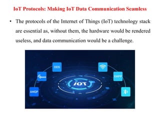 IoT Protocols: Making IoT Data Communication Seamless
• The protocols of the Internet of Things (IoT) technology stack
are essential as, without them, the hardware would be rendered
useless, and data communication would be a challenge.
 