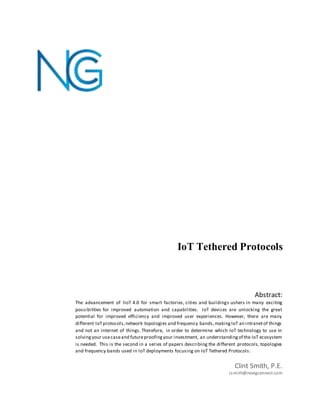 IoT Tethered Protocols
Clint Smith, P.E.
csmith@nextgconnect.com
Abstract:
The advancement of IIoT 4.0 for smart factories, cities and buildings ushers in many exciting
possibilities for improved automation and capabilities. IoT devices are unlocking the great
potential for improved efficiency and improved user experiences. However, there are many
different IoTprotocols,network topologies and frequency bands,makingIoT an intranetof things
and not an internet of things. Therefore, in order to determine which IoT technology to use in
solvingyour usecaseand futureproofingyour investment, an understandingof the IoT ecosystem
is needed. This is the second in a series of papers describing the different protocols, topologies
and frequency bands used in IoT deployments focusing on IoT Tethered Protocols.
 