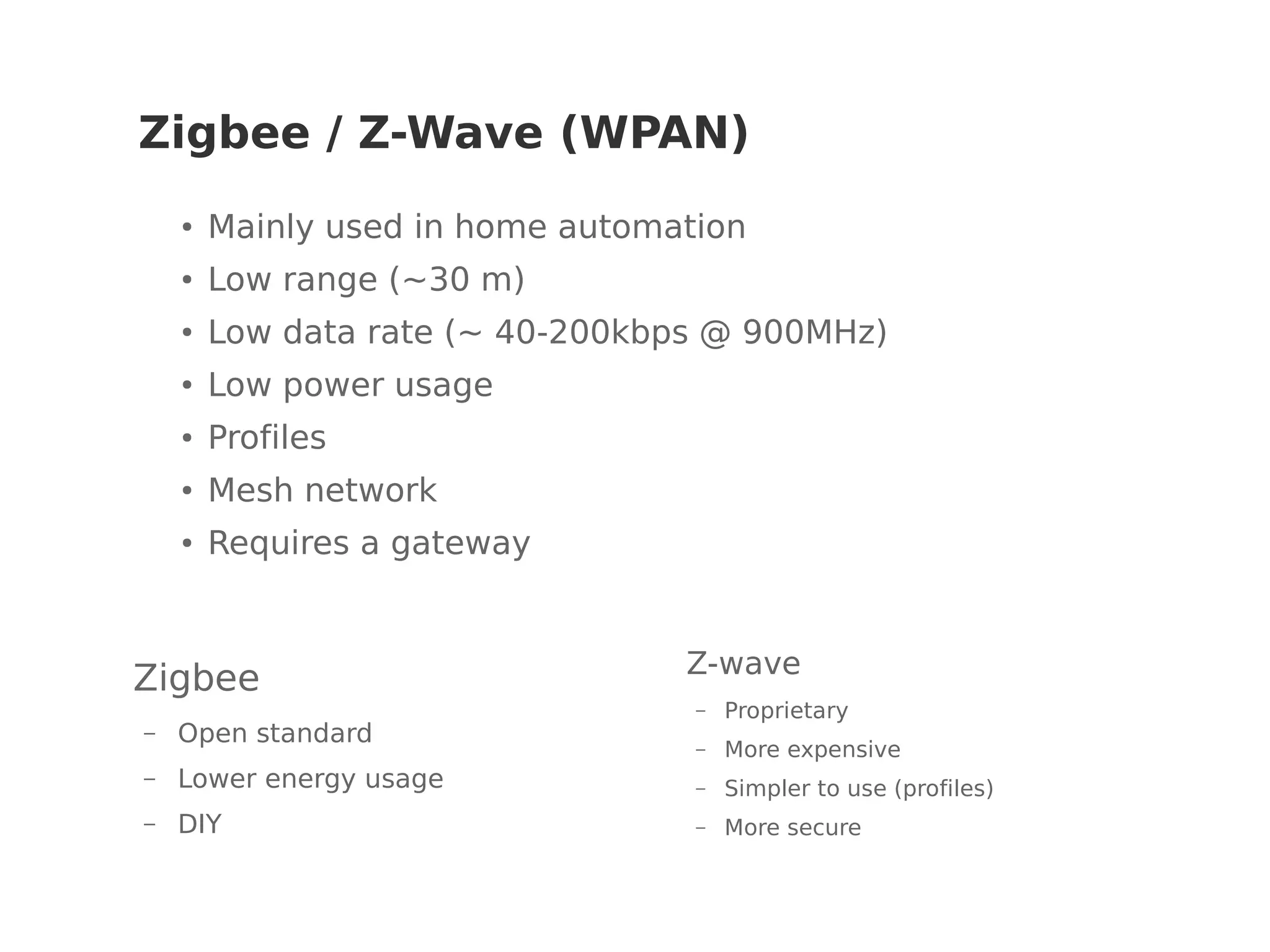 Zigbee / Z-Wave (WPAN)
Zigbee
– Open standard
– Lower energy usage
– DIY
Z-wave
– Proprietary
– More expensive
– Simpler to use (profiles)
– More secure
●
Mainly used in home automation
● Low range (~30 m)
●
Low data rate (~ 40-200kbps @ 900MHz)
●
Low power usage
● Profiles
●
Mesh network
● Requires a gateway
 