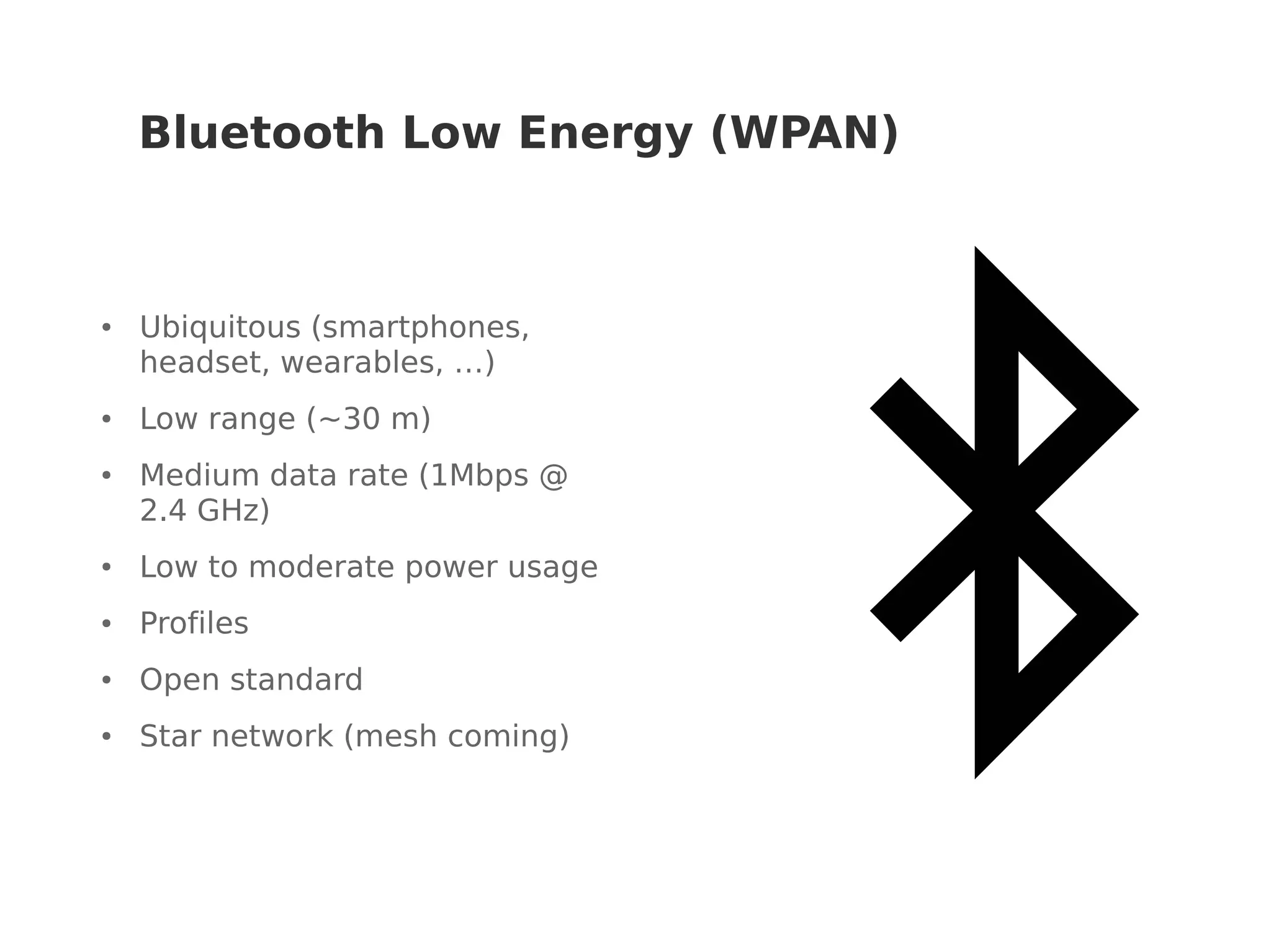 Bluetooth Low Energy (WPAN)
● Ubiquitous (smartphones,
headset, wearables, …)
● Low range (~30 m)
● Medium data rate (1Mbps @
2.4 GHz)
● Low to moderate power usage
● Profiles
● Open standard
● Star network (mesh coming)
 