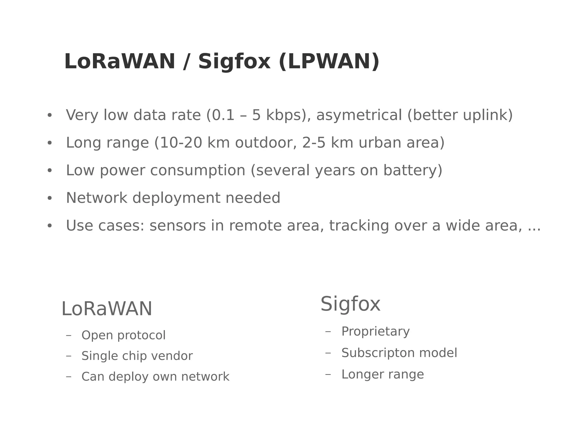 LoRaWAN / Sigfox (LPWAN)
● Very low data rate (0.1 – 5 kbps), asymetrical (better uplink)
● Long range (10-20 km outdoor, 2-5 km urban area)
● Low power consumption (several years on battery)
● Network deployment needed
● Use cases: sensors in remote area, tracking over a wide area, ...
Sigfox
– Proprietary
– Subscripton model
– Longer range
LoRaWAN
– Open protocol
– Single chip vendor
– Can deploy own network
 