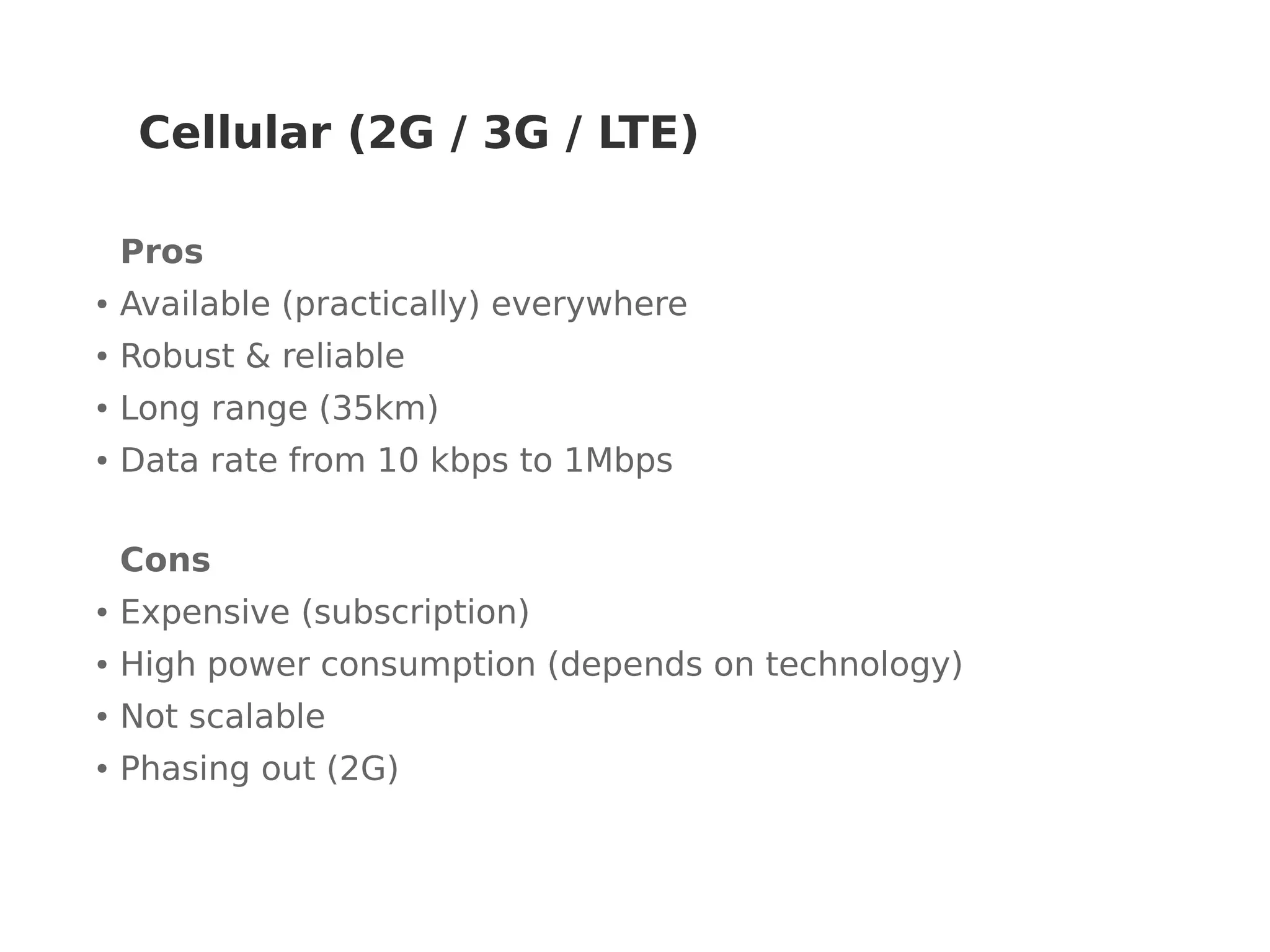 Cellular (2G / 3G / LTE)
Pros
● Available (practically) everywhere
● Robust & reliable
● Long range (35km)
● Data rate from 10 kbps to 1Mbps
Cons
● Expensive (subscription)
● High power consumption (depends on technology)
● Not scalable
● Phasing out (2G)
 